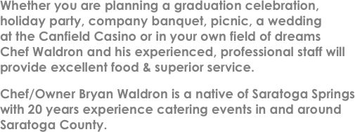 Whether you are planning a graduation celebration, �(r)holiday party, company banquet, picnic, a wedding �(r)at the Canfield Casino or in your own field of dreams �(r)Chef Waldron and his experienced, professional staff will provide excellent food & superior service.
Chef/Owner Bryan Waldron is a native of Saratoga Springs  with 20 years experience catering events in and around Saratoga County. 