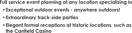 Full service event planning at any location specializing in
Exceptional outdoor events - anywhere outdoors!Extraordinary track-side partiesElegant formal receptions at historic locations, such as the Canfield Casino